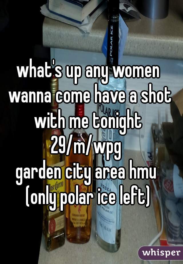 what's up any women wanna come have a shot with me tonight 
29/m/wpg 
garden city area hmu 
(only polar ice left)