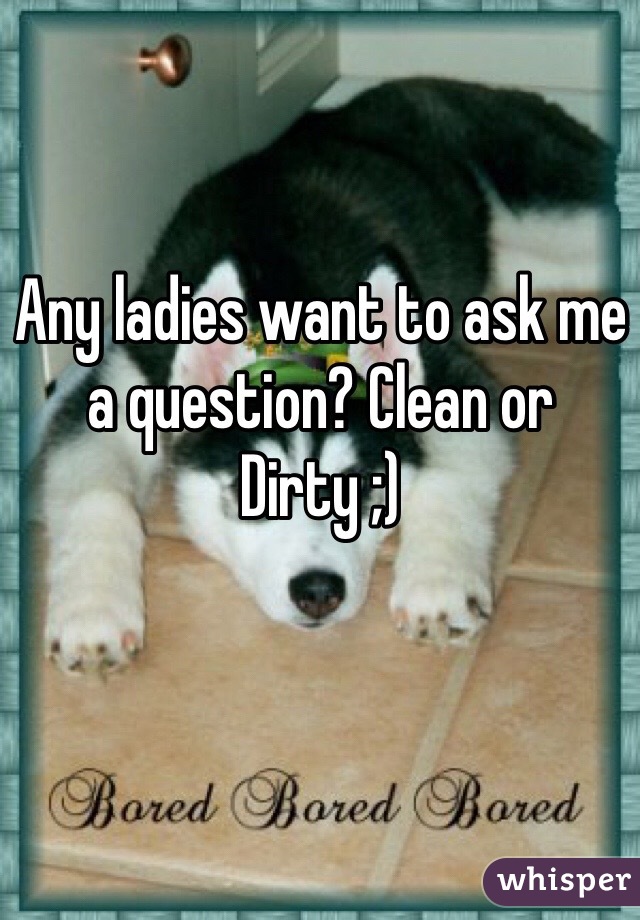 Any ladies want to ask me a question? Clean or Dirty ;) 
