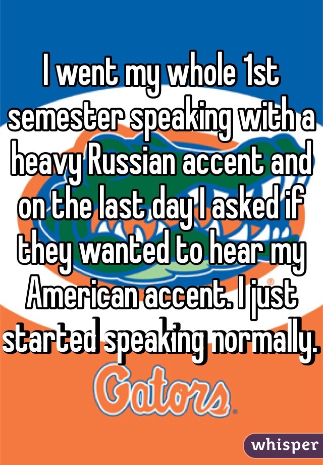 I went my whole 1st semester speaking with a heavy Russian accent and on the last day I asked if they wanted to hear my American accent. I just started speaking normally. 