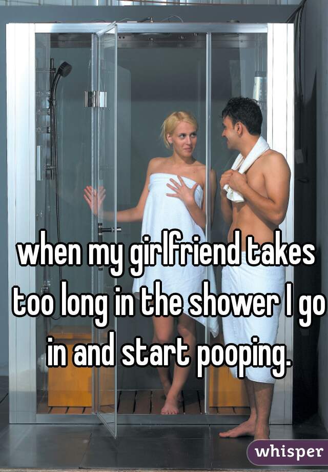 when my girlfriend takes too long in the shower I go in and start pooping.