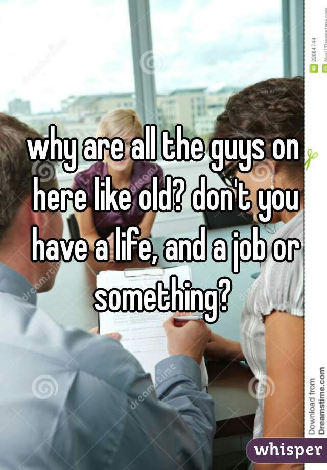 why are all the guys on here like old? don't you have a life, and a job or something? 