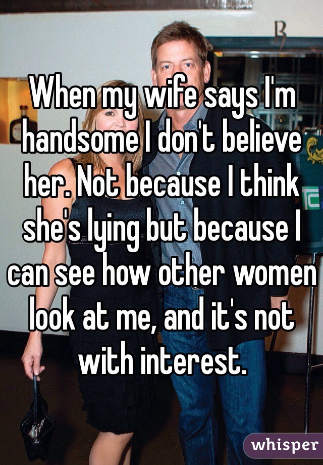 When my wife says I'm handsome I don't believe her. Not because I think she's lying but because I can see how other women look at me, and it's not with interest.