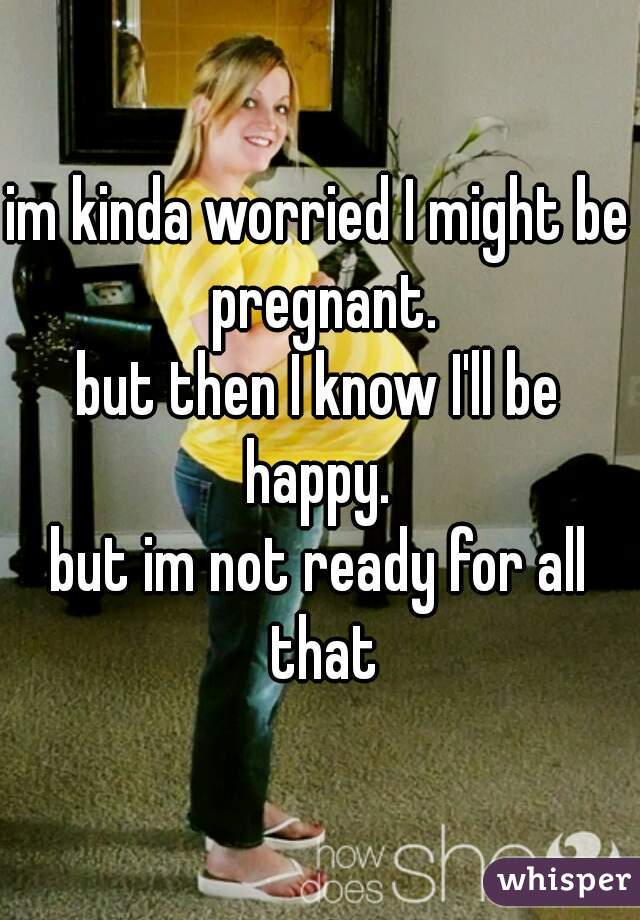 im kinda worried I might be pregnant.
but then I know I'll be happy. 
but im not ready for all that