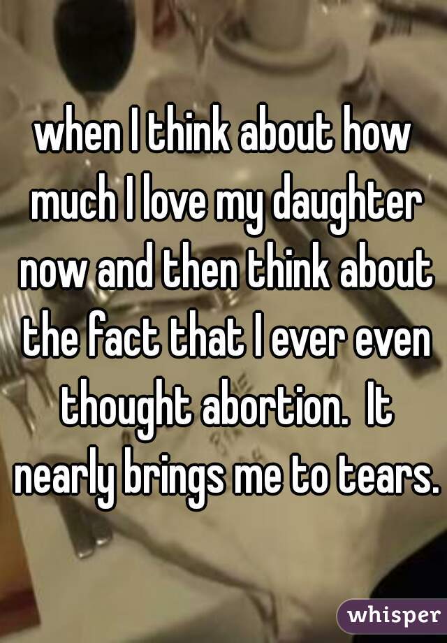 when I think about how much I love my daughter now and then think about the fact that I ever even thought abortion.  It nearly brings me to tears.