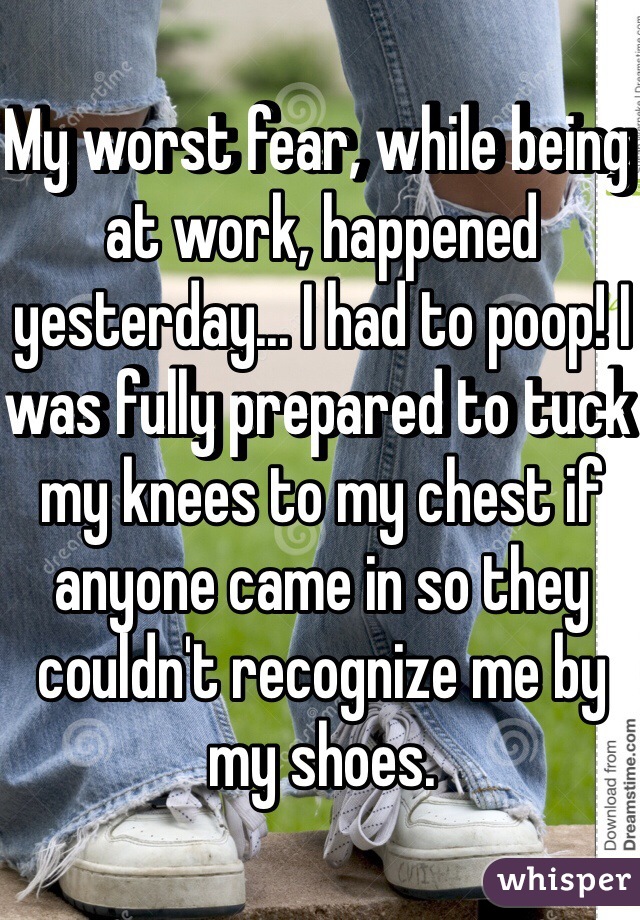 My worst fear, while being at work, happened yesterday... I had to poop! I was fully prepared to tuck my knees to my chest if anyone came in so they couldn't recognize me by my shoes. 