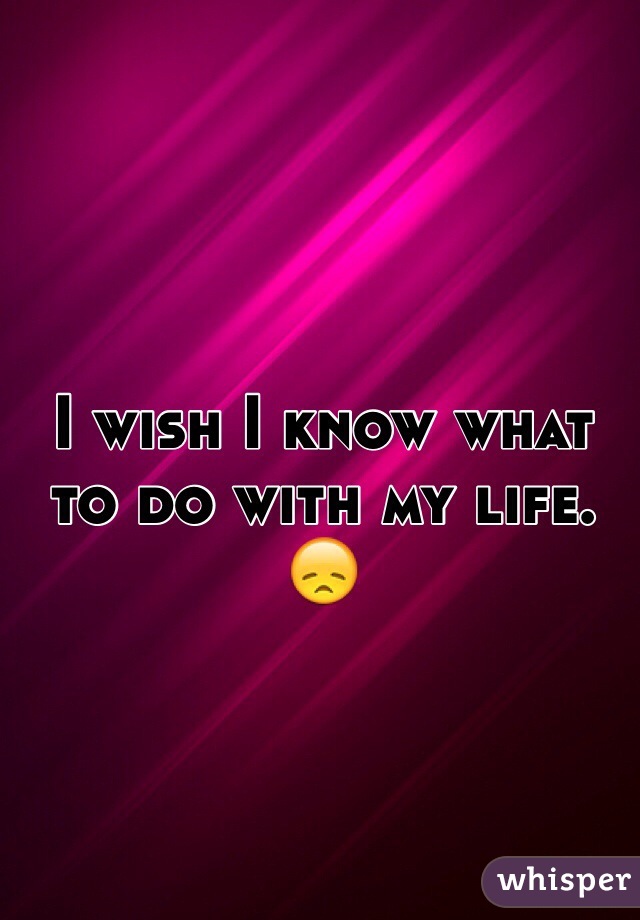 I wish I know what to do with my life. 😞