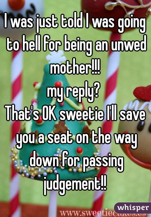 I was just told I was going to hell for being an unwed mother!!! 

my reply? 

That's OK sweetie I'll save you a seat on the way down for passing judgement!! 