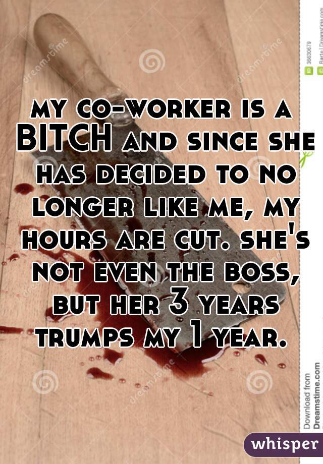 my co-worker is a BITCH and since she has decided to no longer like me, my hours are cut. she's not even the boss, but her 3 years trumps my 1 year. 