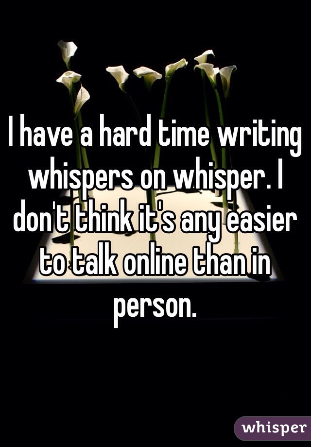 I have a hard time writing whispers on whisper. I don't think it's any easier to talk online than in person. 