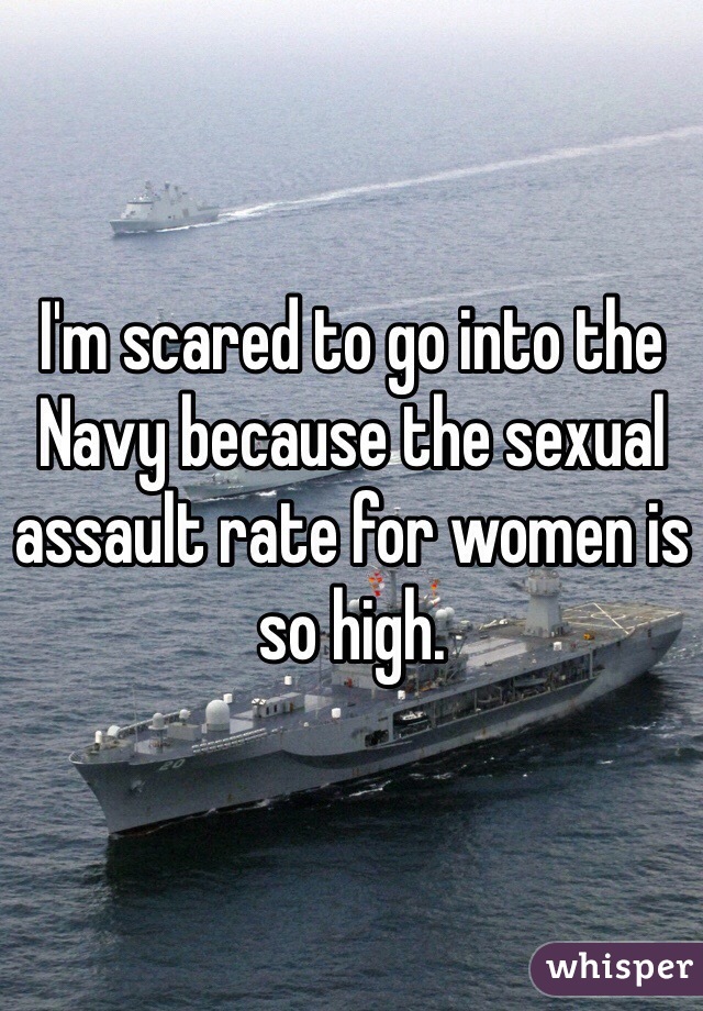 I'm scared to go into the Navy because the sexual assault rate for women is so high.