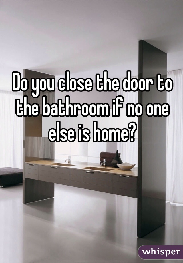 Do you close the door to the bathroom if no one else is home? 