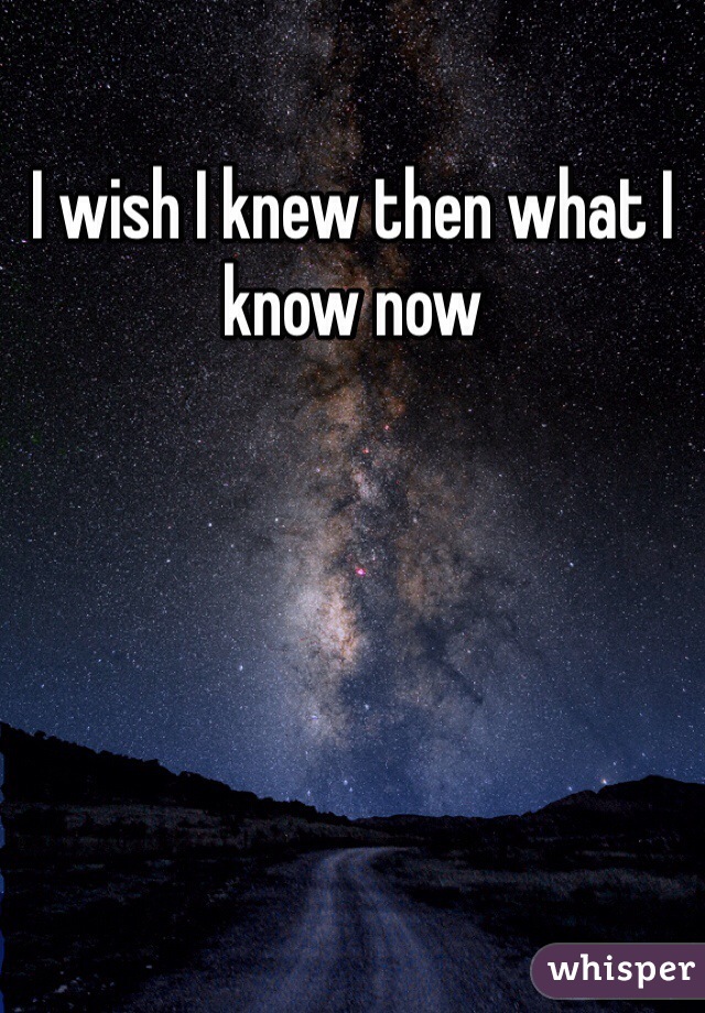 I wish I knew then what I know now 