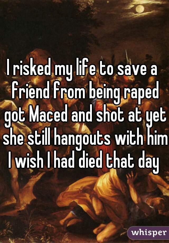 I risked my life to save a  friend from being raped got Maced and shot at yet she still hangouts with him I wish I had died that day 