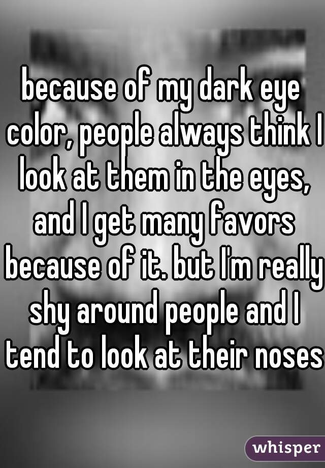 because of my dark eye color, people always think I look at them in the eyes, and I get many favors because of it. but I'm really shy around people and I tend to look at their noses.