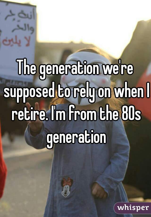 The generation we're supposed to rely on when I retire. I'm from the 80s generation