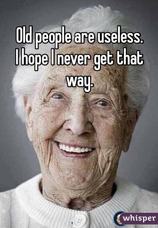 Old people are useless.
I hope I never get that way.