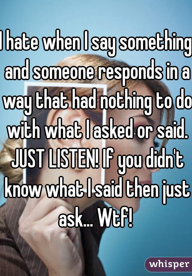 I hate when I say something and someone responds in a way that had nothing to do with what I asked or said. JUST LISTEN! If you didn't know what I said then just ask... Wtf! 