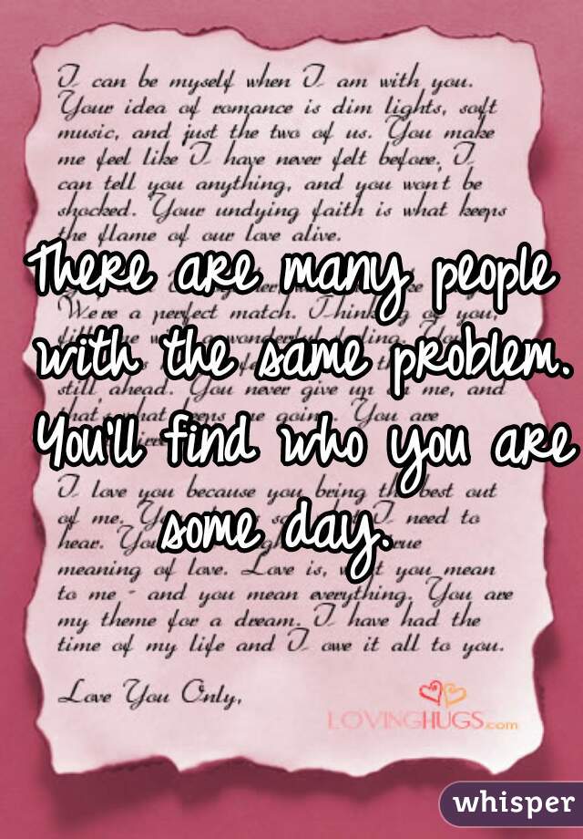 There are many people with the same problem. You'll find who you are some day.  
