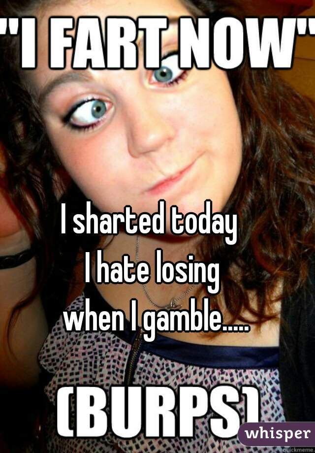 I sharted today 
I hate losing
 when I gamble.....