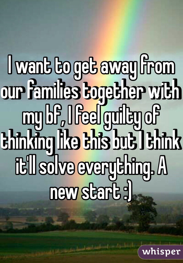 I want to get away from our families together with my bf, I feel guilty of thinking like this but I think it'll solve everything. A new start :)