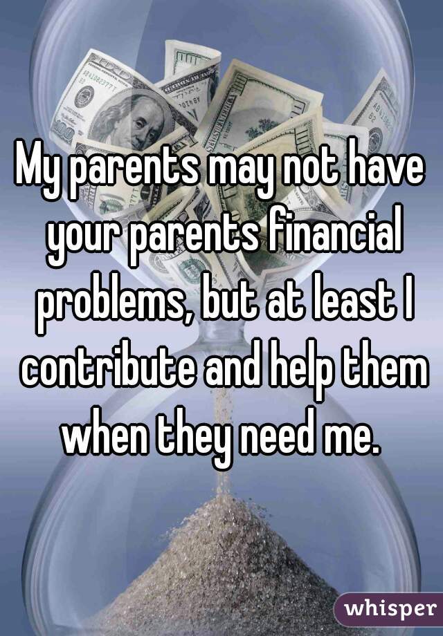 My parents may not have your parents financial problems, but at least I contribute and help them when they need me. 