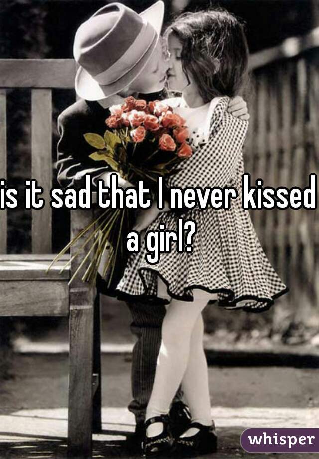 is it sad that I never kissed a girl?