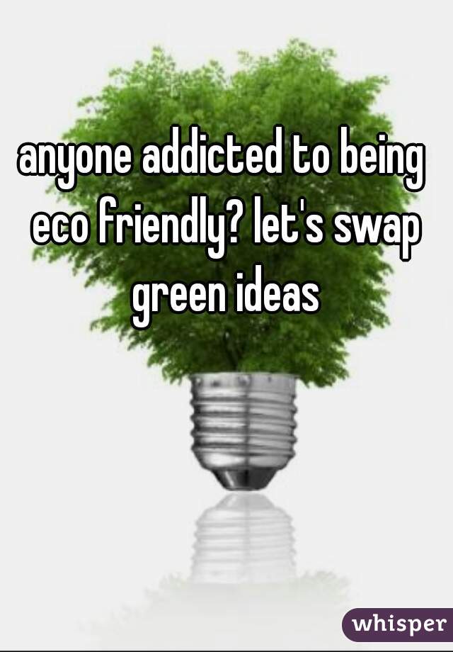 anyone addicted to being eco friendly? let's swap green ideas