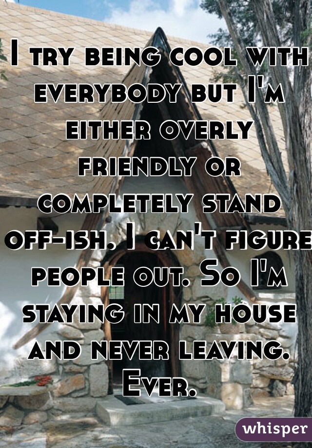 I try being cool with everybody but I'm either overly friendly or completely stand off-ish. I can't figure people out. So I'm staying in my house and never leaving. Ever.
