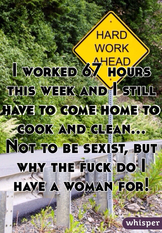 I worked 67 hours this week and I still have to come home to cook and clean... Not to be sexist, but why the fuck do I have a woman for!