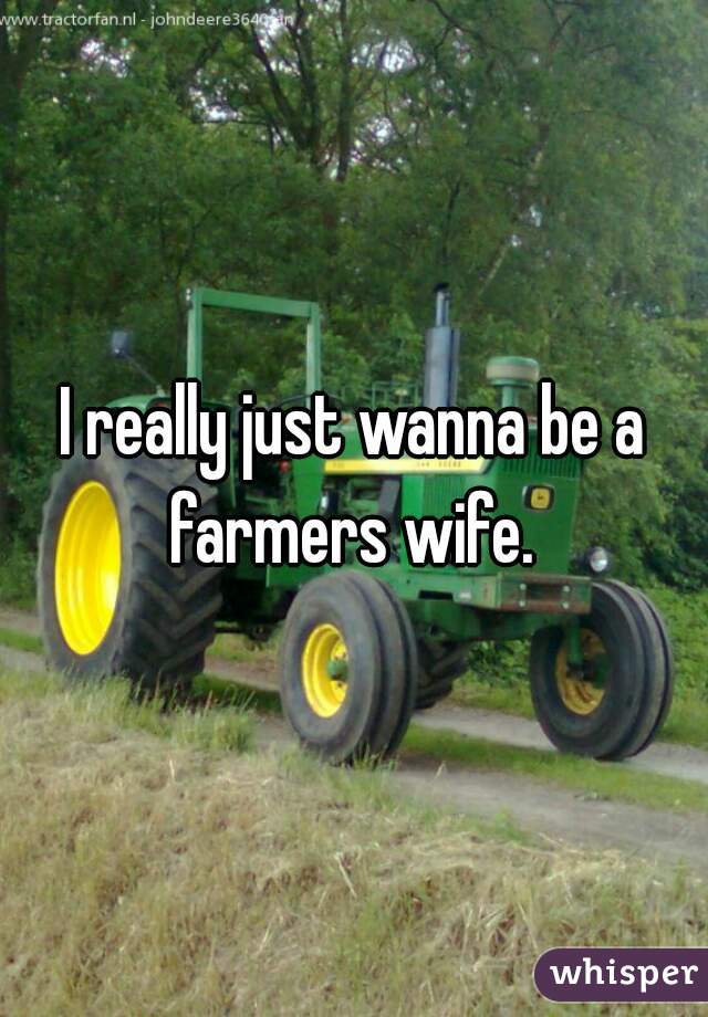 I really just wanna be a farmers wife. 