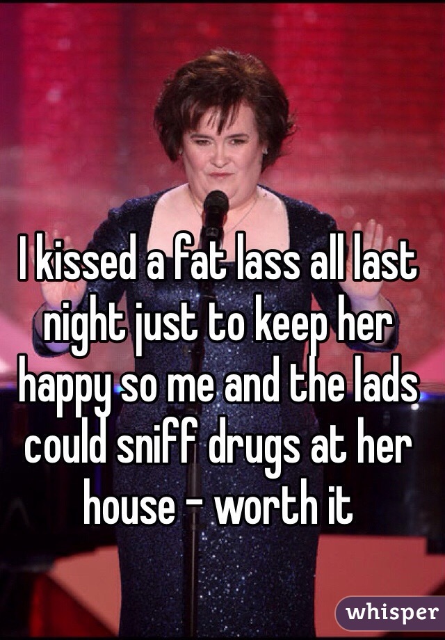 I kissed a fat lass all last night just to keep her happy so me and the lads could sniff drugs at her house - worth it 