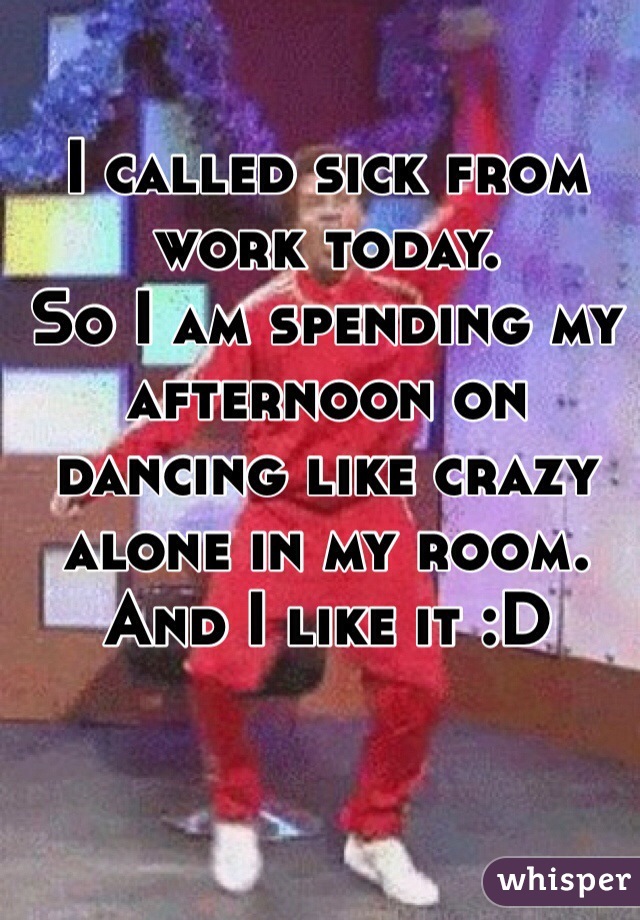 I called sick from work today. 
So I am spending my afternoon on dancing like crazy alone in my room. And I like it :D  