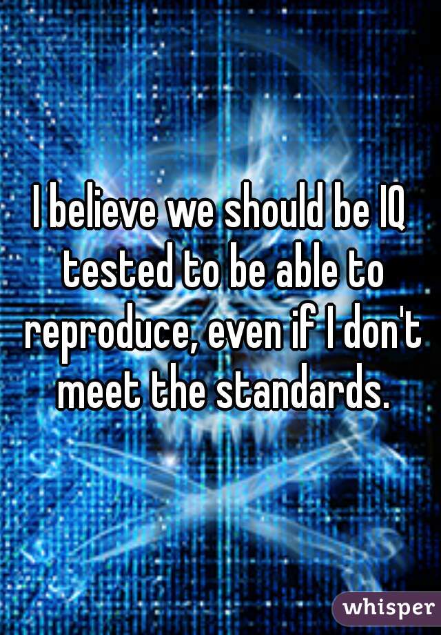 I believe we should be IQ tested to be able to reproduce, even if I don't meet the standards.