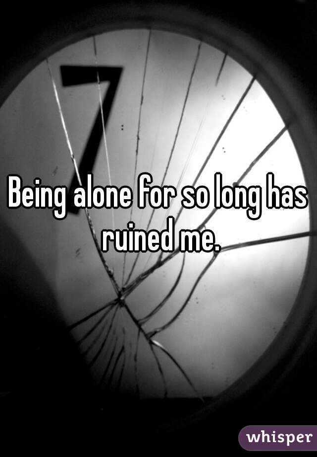 Being alone for so long has ruined me.