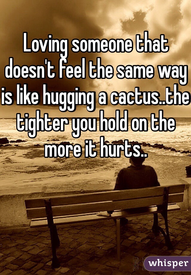 Loving someone that doesn't feel the same way is like hugging a cactus..the tighter you hold on the more it hurts..