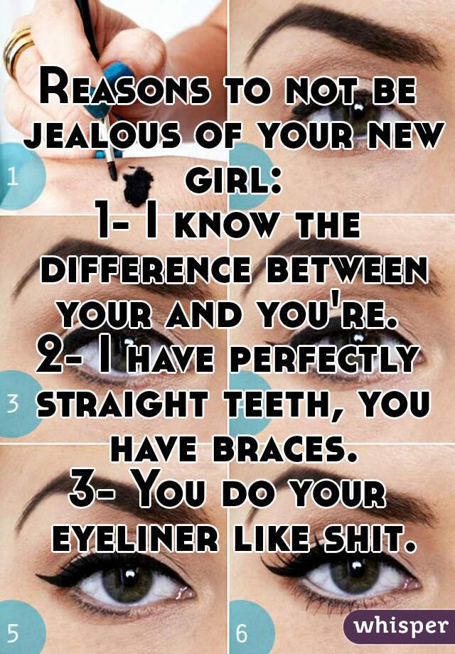 Reasons to not be jealous of your new girl:
1- I know the difference between your and you're. 
2- I have perfectly straight teeth, you have braces.
3- You do your eyeliner like shit.