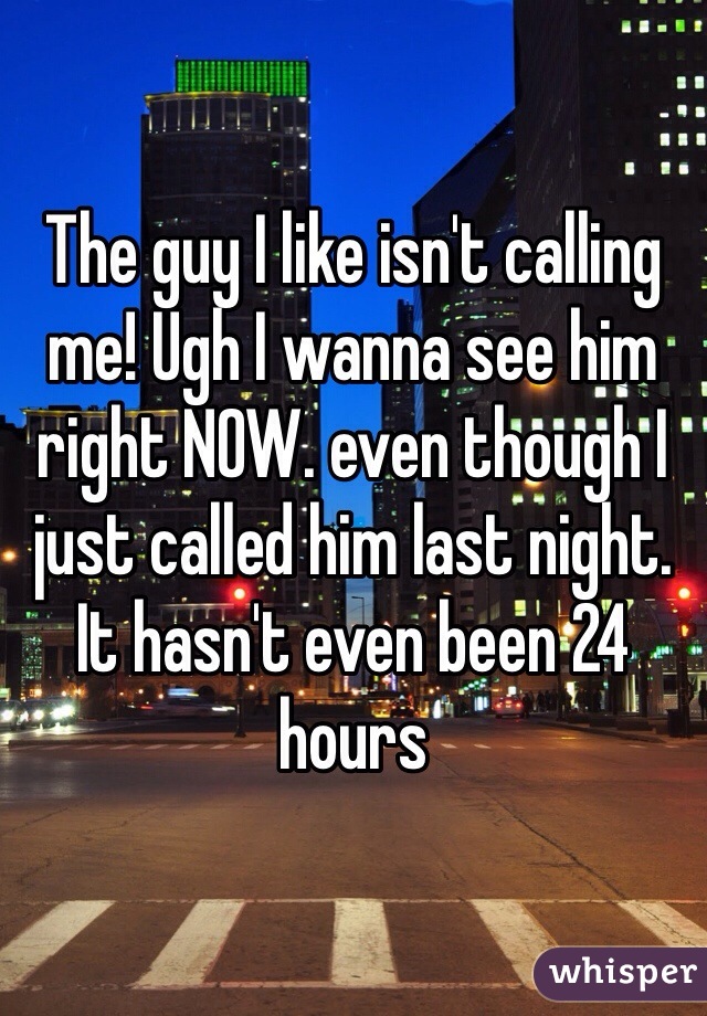 The guy I like isn't calling me! Ugh I wanna see him right NOW. even though I just called him last night. It hasn't even been 24 hours 