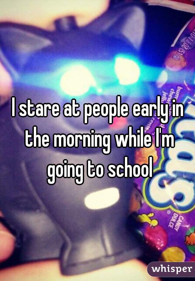 I stare at people early in the morning while I'm going to school