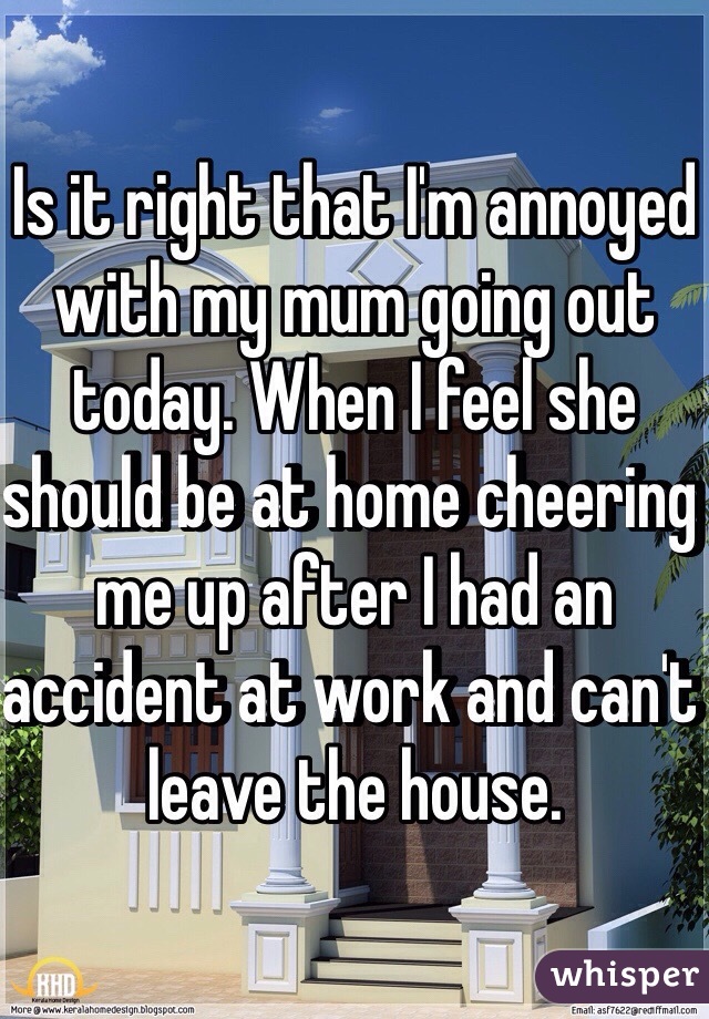 Is it right that I'm annoyed with my mum going out today. When I feel she should be at home cheering me up after I had an accident at work and can't leave the house. 