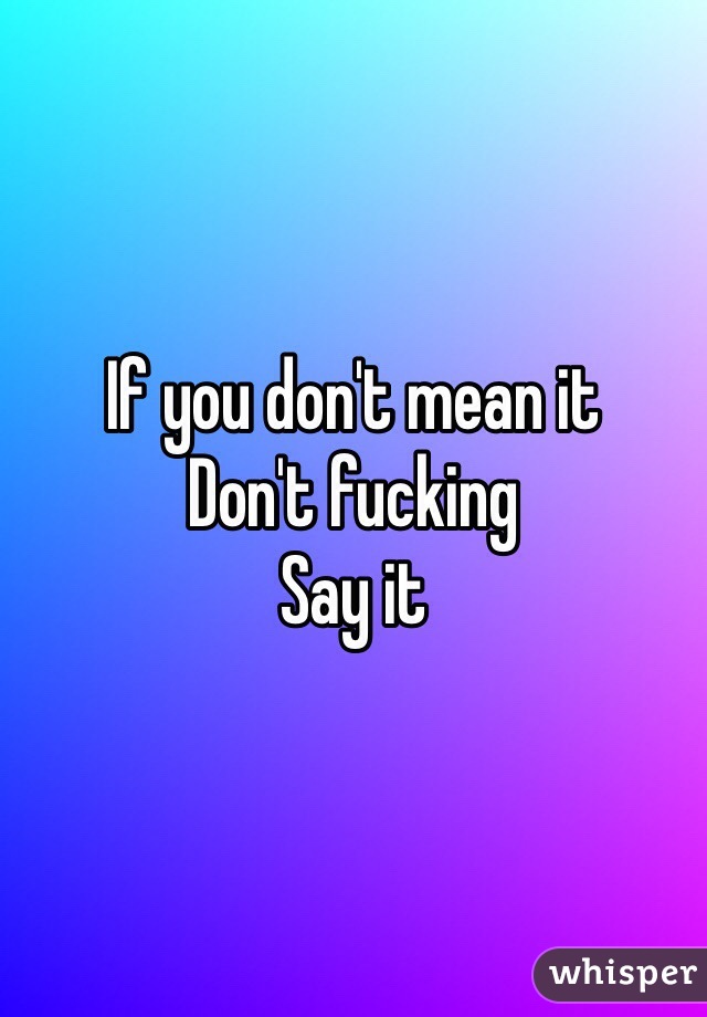 If you don't mean it
Don't fucking
Say it