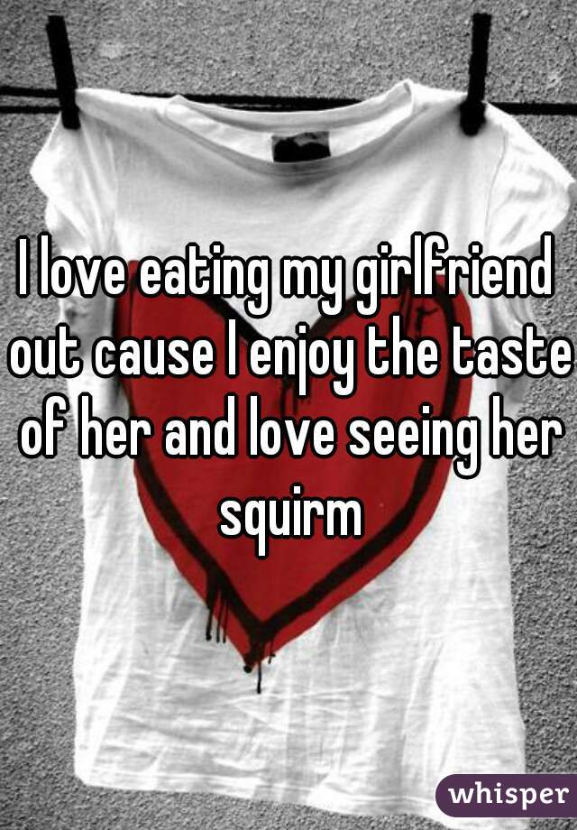 I love eating my girlfriend out cause I enjoy the taste of her and love seeing her squirm