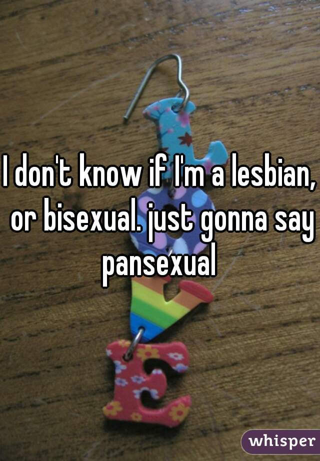 I don't know if I'm a lesbian, or bisexual. just gonna say pansexual 