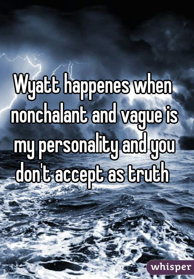 Wyatt happenes when nonchalant and vague is my personality and you don't accept as truth 