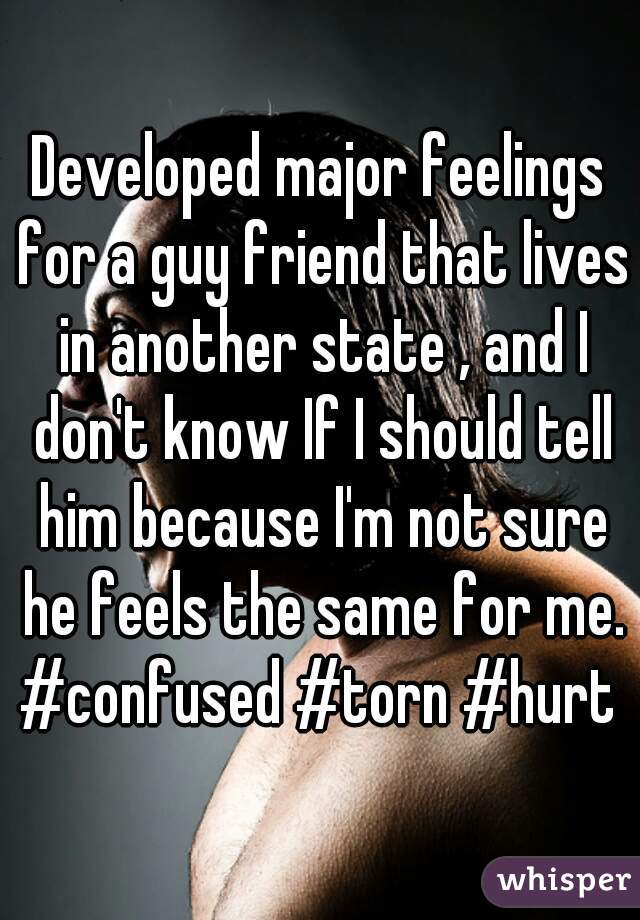 Developed major feelings for a guy friend that lives in another state , and I don't know If I should tell him because I'm not sure he feels the same for me. #confused #torn #hurt 