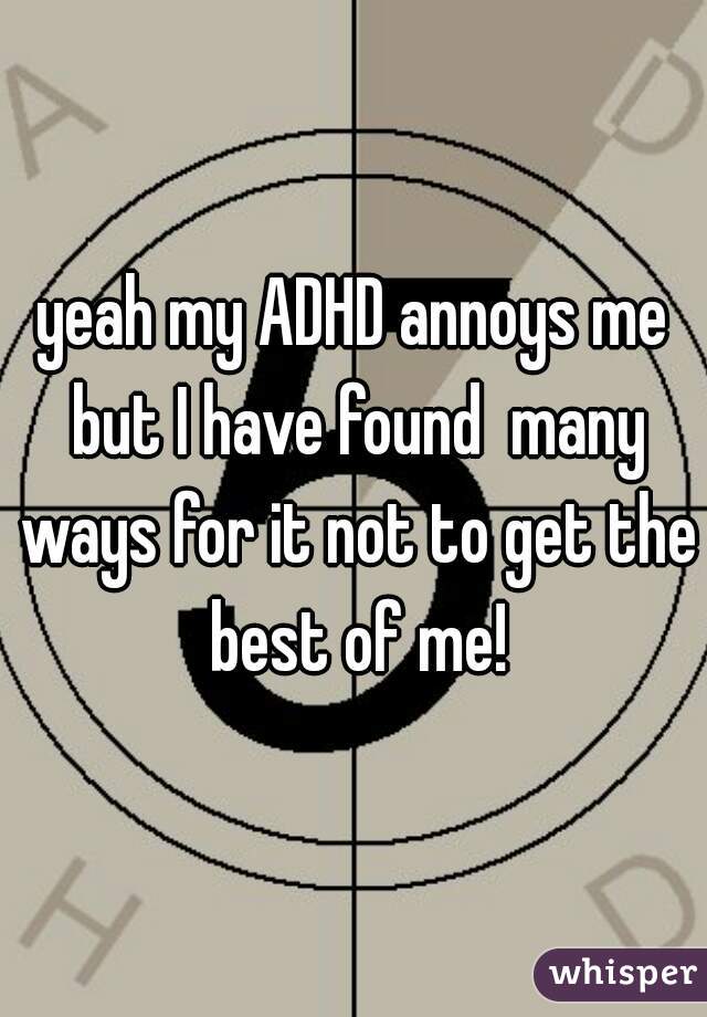 yeah my ADHD annoys me but I have found  many ways for it not to get the best of me!