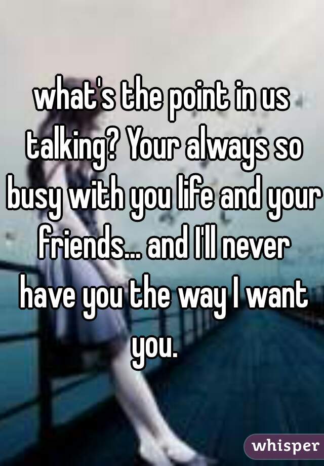 what's the point in us talking? Your always so busy with you life and your friends... and I'll never have you the way I want you.   