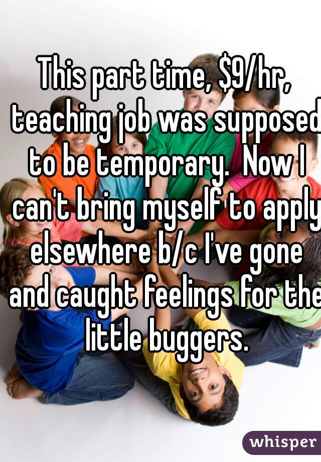 This part time, $9/hr, teaching job was supposed to be temporary.  Now I can't bring myself to apply elsewhere b/c I've gone and caught feelings for the little buggers.