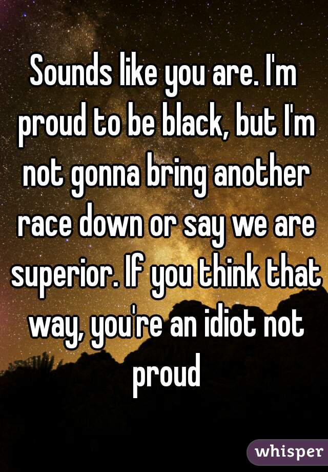 Sounds like you are. I'm proud to be black, but I'm not gonna bring another race down or say we are superior. If you think that way, you're an idiot not proud