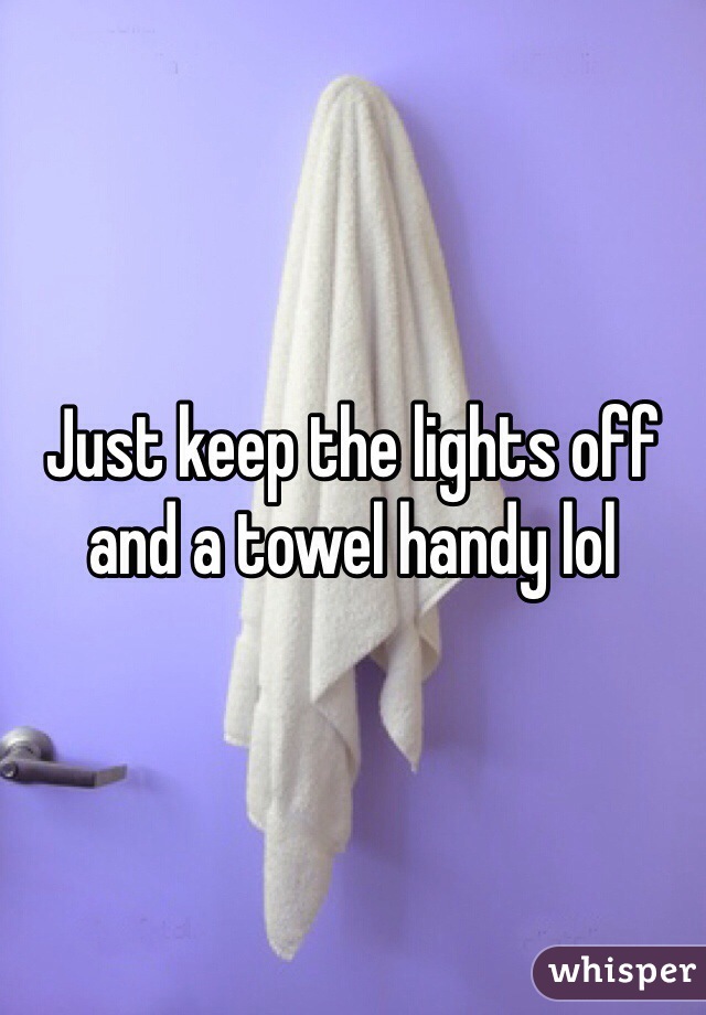 Just keep the lights off and a towel handy lol