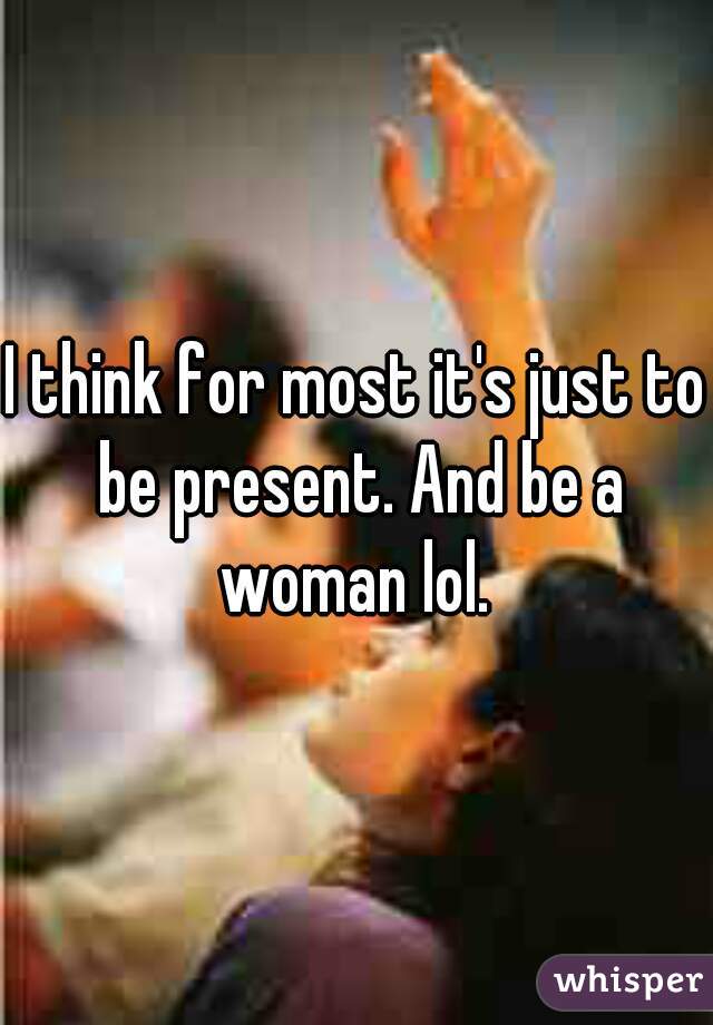 I think for most it's just to be present. And be a woman lol. 